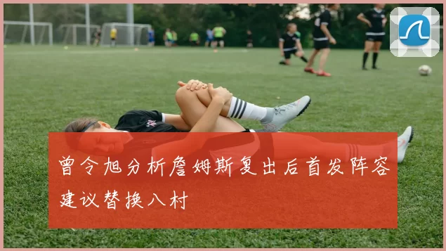 曾令旭分析詹姆斯复出后首发阵容建议替换八村塁