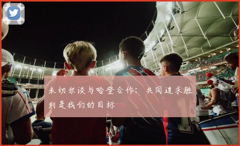 米切尔谈与哈登合作：共同追求胜利是我们的目标