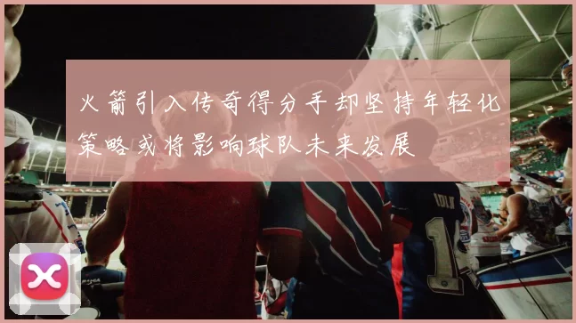 火箭引入传奇得分手却坚持年轻化策略或将影响球队未来发展