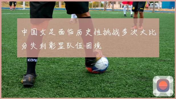 中国女足面临历史性挑战多次大比分失利彰显队伍困境