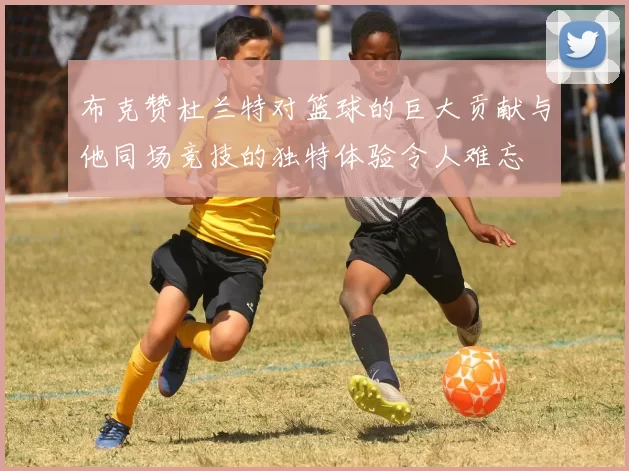 布克赞杜兰特对篮球的巨大贡献与他同场竞技的独特体验令人难忘