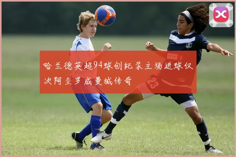 哈兰德英超94球创纪录主场进球仅次阿圭罗成曼城传奇