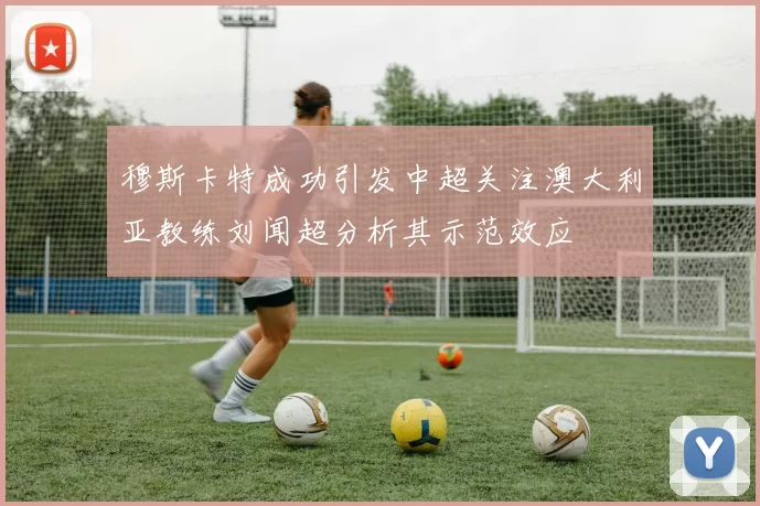 穆斯卡特成功引发中超关注澳大利亚教练刘闻超分析其示范效应