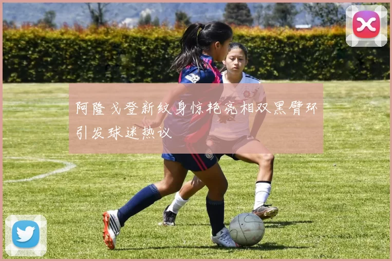 阿隆戈登新纹身惊艳亮相双黑臂环引发球迷热议