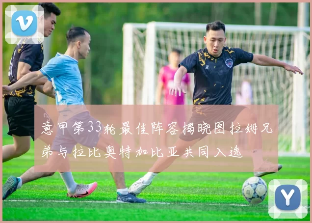 意甲第33轮最佳阵容揭晓图拉姆兄弟与拉比奥特加比亚共同入选