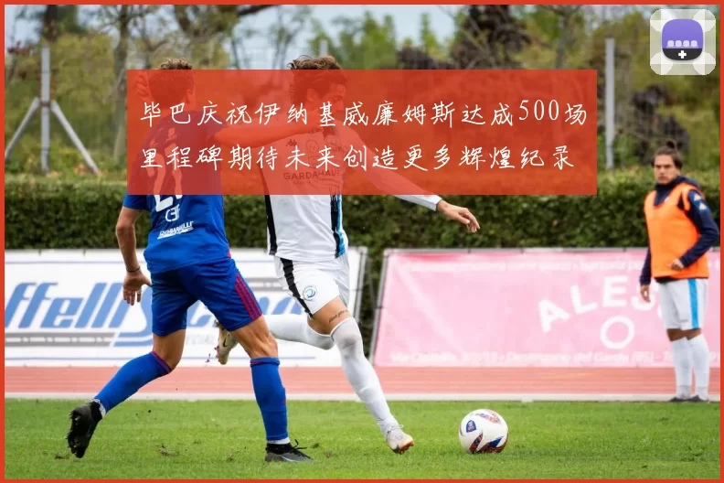 毕巴庆祝伊纳基威廉姆斯达成500场里程碑期待未来创造更多辉煌纪录