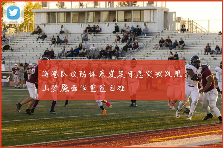 海港队攻防体系岌岌可危突破凤凰山梦魇面临重重困难