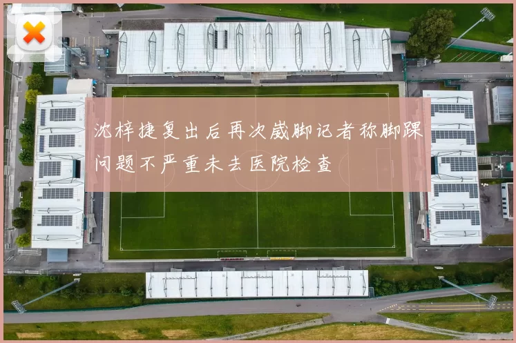 沈梓捷复出后再次崴脚记者称脚踝问题不严重未去医院检查