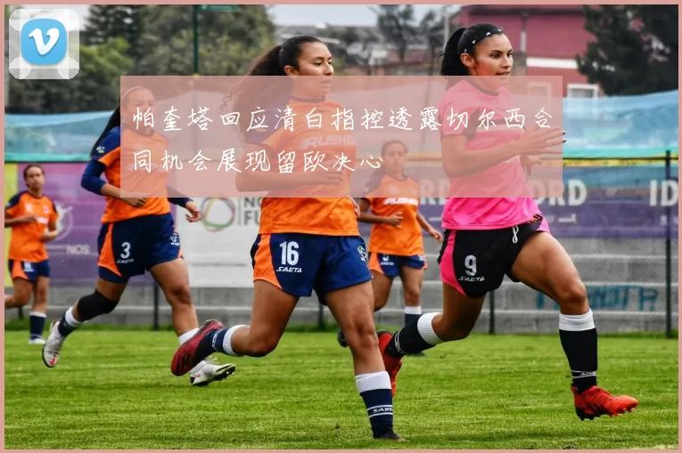 帕奎塔回应清白指控透露切尔西合同机会展现留欧决心