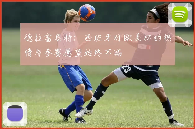 德拉富恩特：西班牙对欧美杯的热情与参赛愿望始终不减