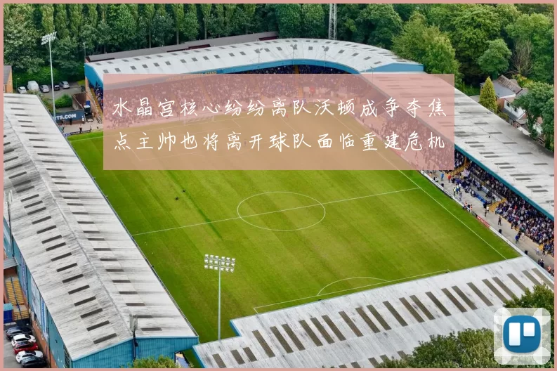 水晶宫核心纷纷离队沃顿成争夺焦点主帅也将离开球队面临重建危机