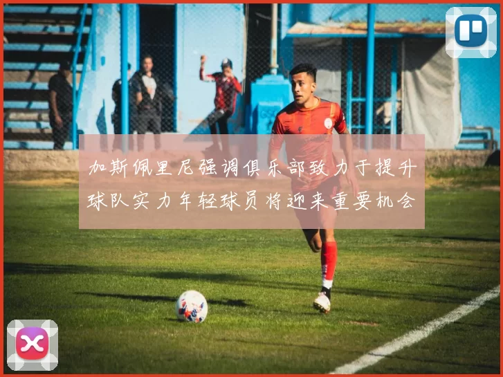 加斯佩里尼强调俱乐部致力于提升球队实力年轻球员将迎来重要机会