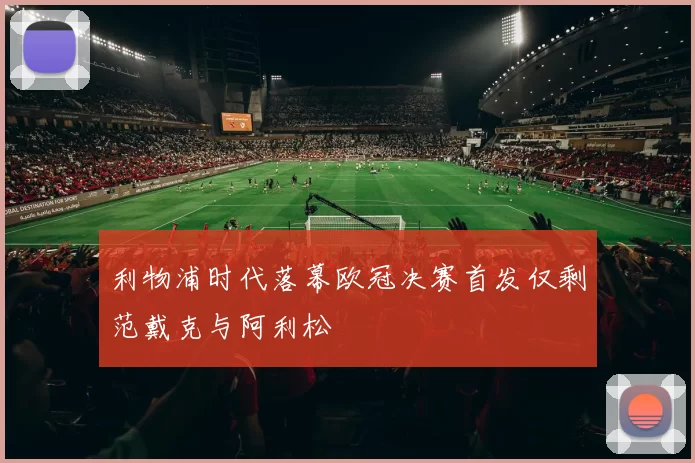 利物浦时代落幕欧冠决赛首发仅剩范戴克与阿利松